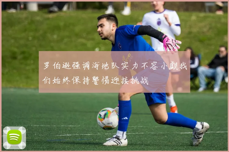 罗伯逊强调海地队实力不容小觑我们始终保持警惕迎接挑战