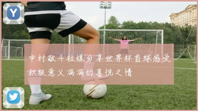 中村敬斗社媒分享世界杯首球感受积极意义满满的喜悦之情