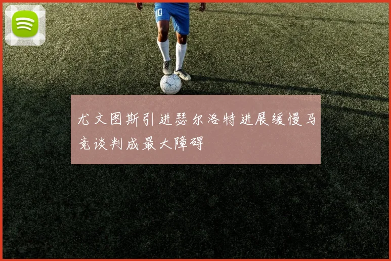 尤文图斯引进瑟尔洛特进展缓慢马竞谈判成最大障碍