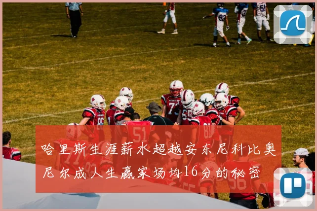 哈里斯生涯薪水超越安东尼科比奥尼尔成人生赢家场均16分的秘密