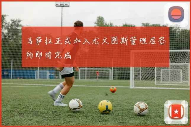 马萨拉正式加入尤文图斯管理层签约即将完成