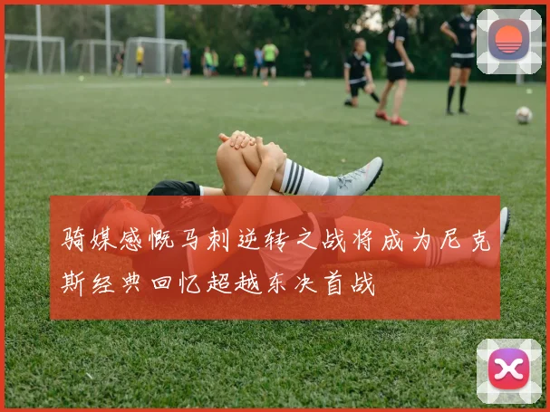 骑媒感慨马刺逆转之战将成为尼克斯经典回忆超越东决首战