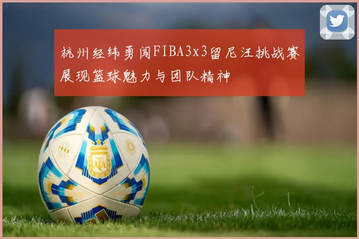 杭州经纬勇闯FIBA3x3留尼汪挑战赛展现篮球魅力与团队精神
