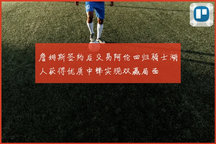 詹姆斯签约后交易阿伦回归骑士湖人获得优质中锋实现双赢局面