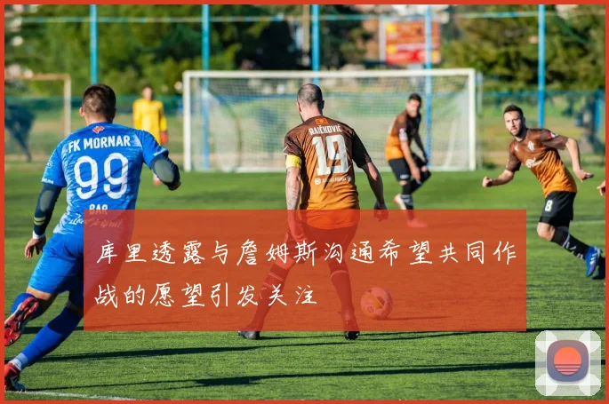 库里透露与詹姆斯沟通希望共同作战的愿望引发关注
