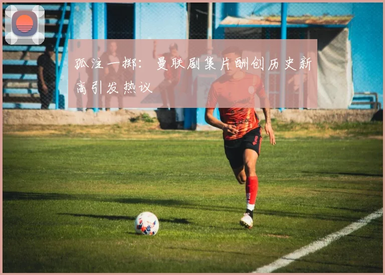 孤注一掷：曼联剧集片酬创历史新高引发热议
