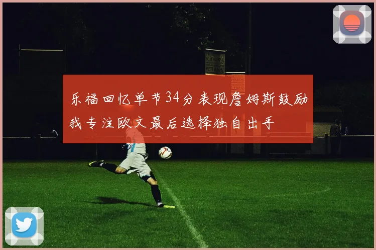 乐福回忆单节34分表现詹姆斯鼓励我专注欧文最后选择独自出手