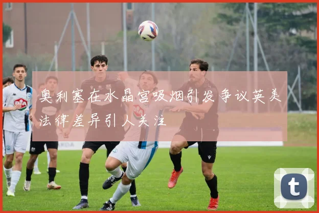 奥利塞在水晶宫吸烟引发争议英美法律差异引人关注